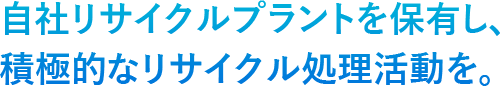 自社リサイクルプラントを保有し、積極的なリサイクル処理活動を。